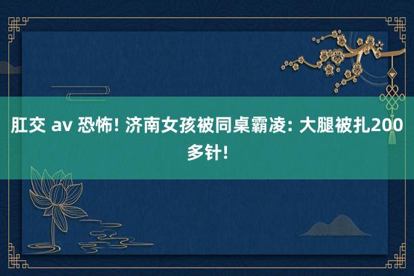 肛交 av 恐怖! 济南女孩被同桌霸凌: 大腿被扎200多针!