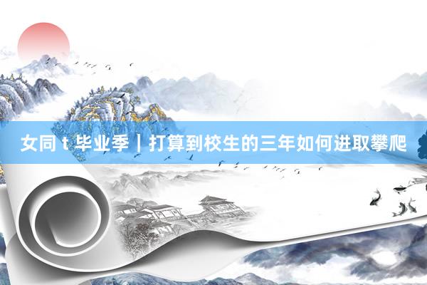 女同 t 毕业季|打算到校生的三年如何进取攀爬