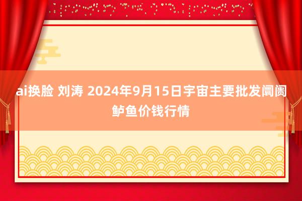 ai换脸 刘涛 2024年9月15日宇宙主要批发阛阓鲈鱼价钱行情