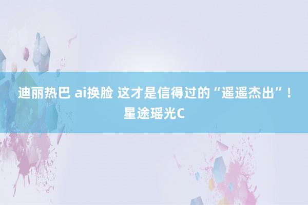 迪丽热巴 ai换脸 这才是信得过的“遥遥杰出”！星途瑶光C