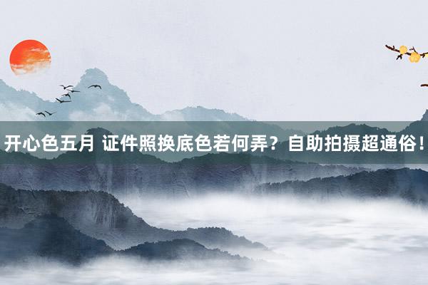 开心色五月 证件照换底色若何弄？自助拍摄超通俗！