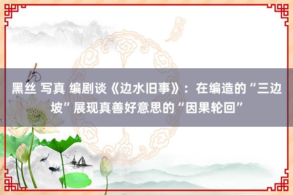 黑丝 写真 编剧谈《边水旧事》：在编造的“三边坡”展现真善好意思的“因果轮回”