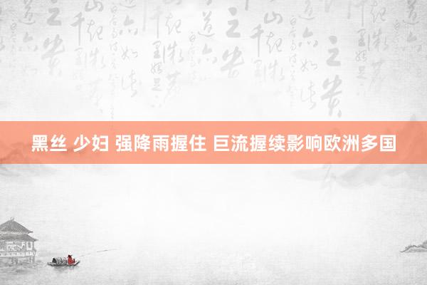 黑丝 少妇 强降雨握住 巨流握续影响欧洲多国