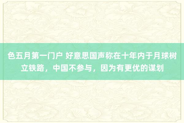 色五月第一门户 好意思国声称在十年内于月球树立铁路，中国不参与，因为有更优的谋划