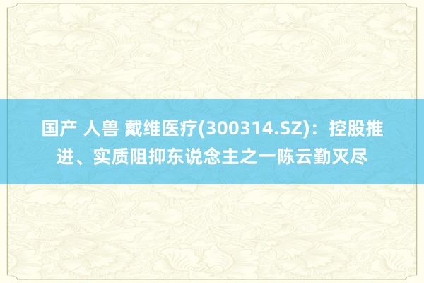 国产 人兽 戴维医疗(300314.SZ):控股推进、实质阻抑东说念主之一陈云勤灭尽