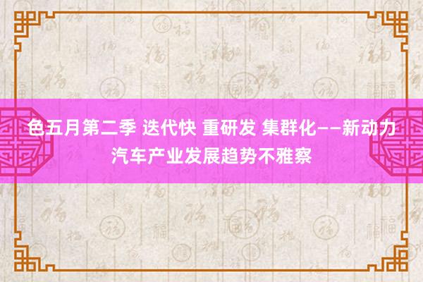色五月第二季 迭代快 重研发 集群化——新动力汽车产业发展趋势不雅察