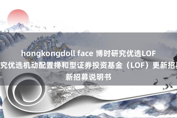 hongkongdoll face 博时研究优选LOF: 博时研究优选机动配置搀和型证券投资基金(LOF)更新招募说明书