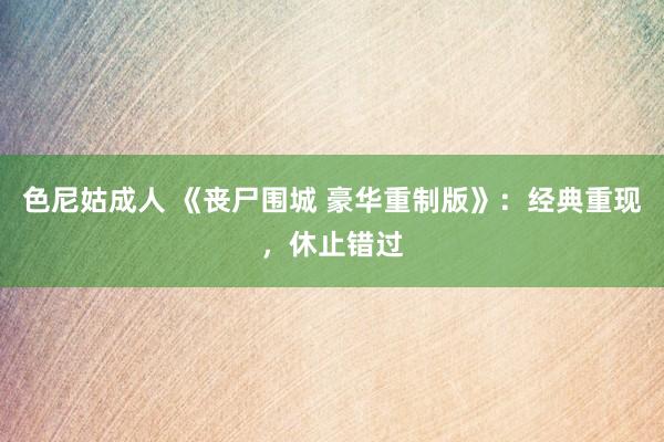 色尼姑成人 《丧尸围城 豪华重制版》：经典重现，休止错过
