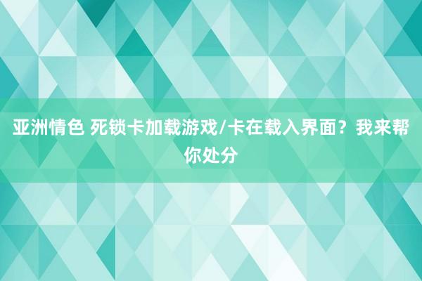 亚洲情色 死锁卡加载游戏/卡在载入界面？我来帮你处分