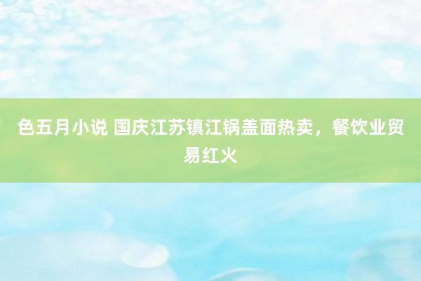 色五月小说 国庆江苏镇江锅盖面热卖,餐饮业贸易红火