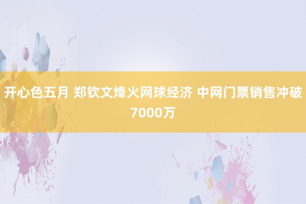开心色五月 郑钦文烽火网球经济 中网门票销售冲破7000万