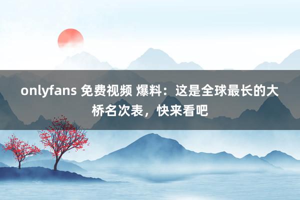 onlyfans 免费视频 爆料:这是全球最长的大桥名次表,快来看吧