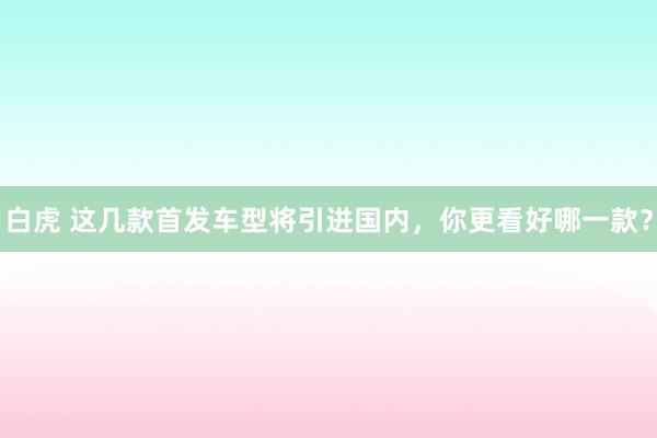 白虎 这几款首发车型将引进国内，你更看好哪一款？