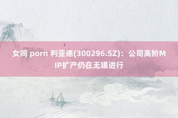 女同 porn 利亚德(300296.SZ)：公司高阶MIP扩产仍在无锡进行
