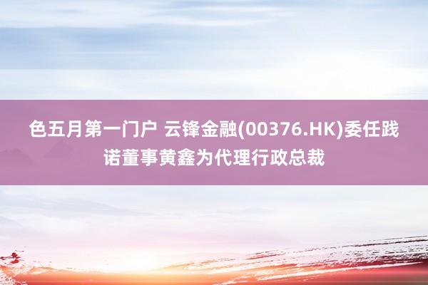 色五月第一门户 云锋金融(00376.HK)委任践诺董事黄鑫为代理行政总裁