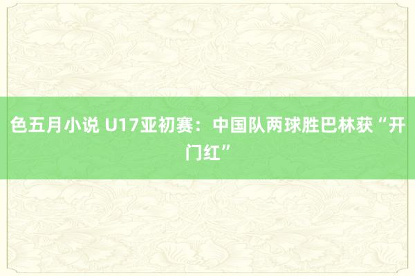 色五月小说 U17亚初赛：中国队两球胜巴林获“开门红”