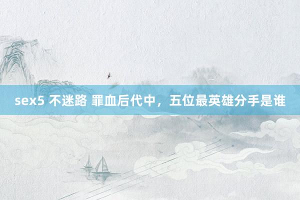 sex5 不迷路 罪血后代中，五位最英雄分手是谁