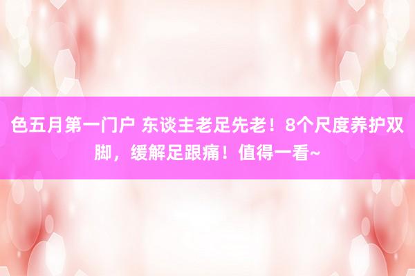 色五月第一门户 东谈主老足先老！8个尺度养护双脚，缓解足跟痛！值得一看~
