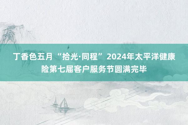 丁香色五月 “拾光·同程” 2024年太平洋健康险第七届客户服务节圆满完毕