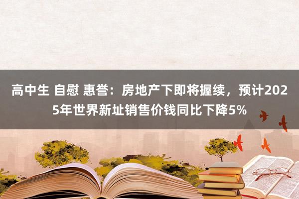 高中生 自慰 惠誉：房地产下即将握续，预计2025年世界新址销售价钱同比下降5%