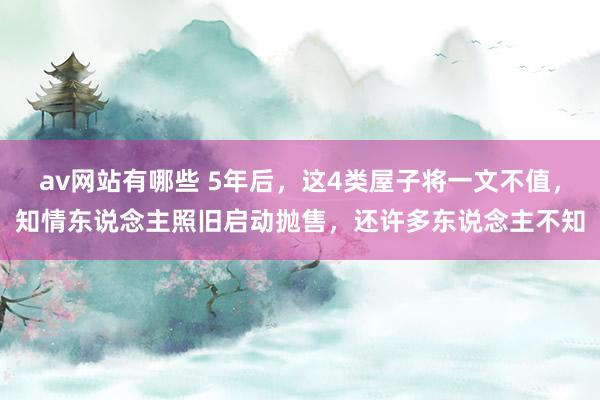 av网站有哪些 5年后，这4类屋子将一文不值，知情东说念主照旧启动抛售，还许多东说念主不知