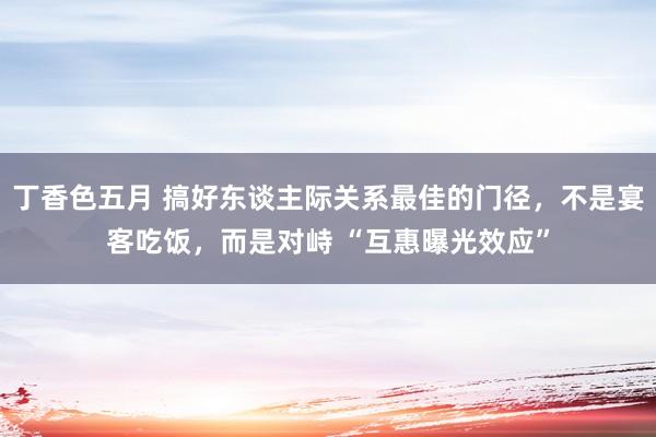 丁香色五月 搞好东谈主际关系最佳的门径，不是宴客吃饭，而是对峙 “互惠曝光效应”