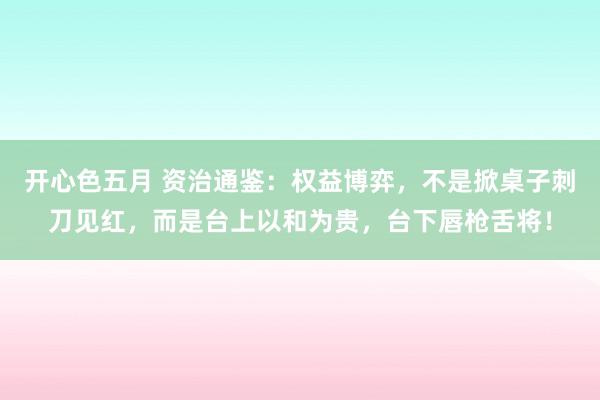 开心色五月 资治通鉴：权益博弈，不是掀桌子刺刀见红，而是台上以和为贵，台下唇枪舌将！