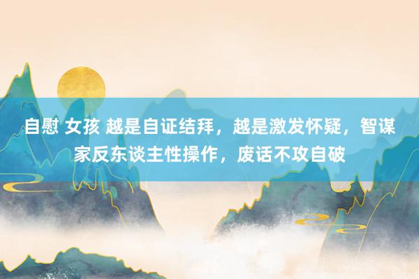 自慰 女孩 越是自证结拜，越是激发怀疑，智谋家反东谈主性操作，废话不攻自破