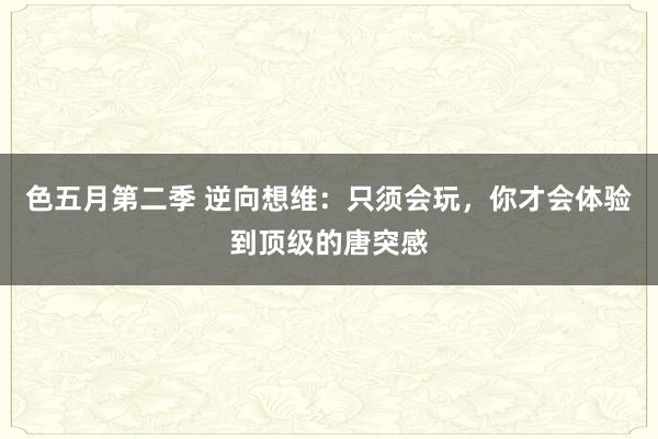 色五月第二季 逆向想维：只须会玩，你才会体验到顶级的唐突感