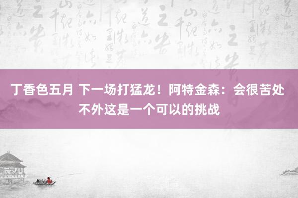 丁香色五月 下一场打猛龙！阿特金森：会很苦处 不外这是一个可以的挑战