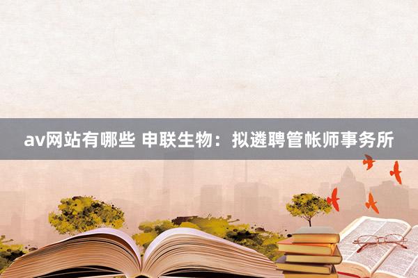 av网站有哪些 申联生物:拟遴聘管帐师事务所