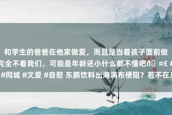 和学生的爸爸在他家做爱，而且是当着孩子面前做爱，太刺激了，孩子完全不看我们，可能是年龄还小什么都不懂吧🤣 #同城 #文爱 #自慰 东鹏饮料出海满布梗阻？若不在东南亚设厂必是伪命题！