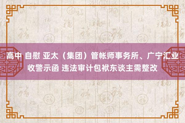 高中 自慰 亚太（集团）管帐师事务所、广宁汇业收警示函 违法审计包袱东谈主需整改