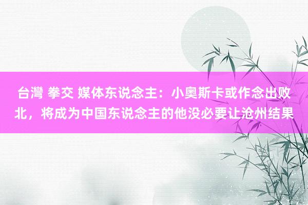 台灣 拳交 媒体东说念主：小奥斯卡或作念出败北，将成为中国东说念主的他没必要让沧州结果