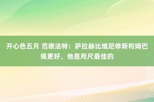 开心色五月 范德法特：萨拉赫比维尼修斯和姆巴佩更好，他是咫尺最佳的