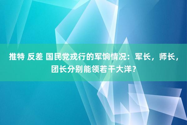推特 反差 国民党戎行的军饷情况：军长，师长，团长分别能领若干大洋？