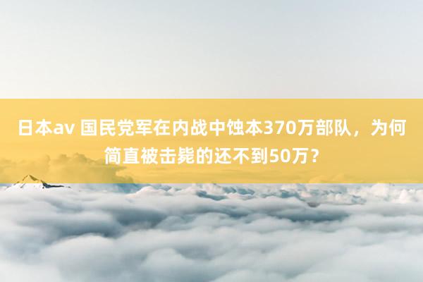日本av 国民党军在内战中蚀本370万部队，为何简直被击毙的还不到50万？