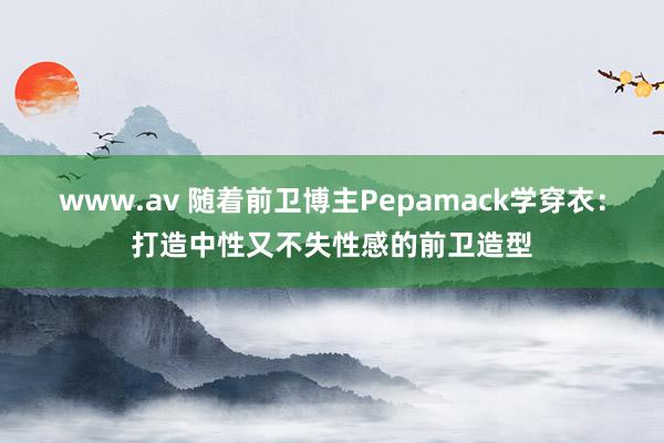 www.av 随着前卫博主Pepamack学穿衣：打造中性又不失性感的前卫造型