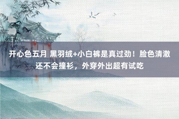 开心色五月 黑羽绒+小白裤是真过劲！脸色清澈还不会撞衫，外穿外出超有试吃