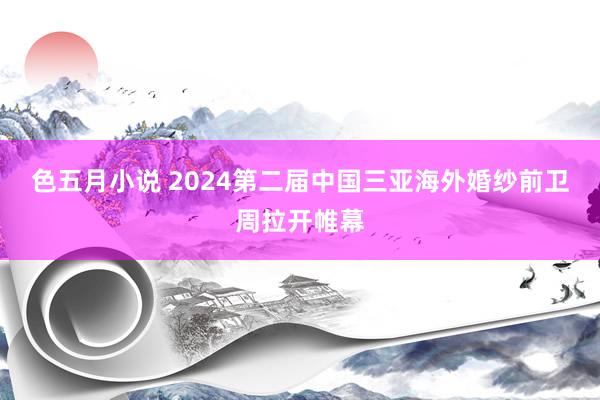 色五月小说 2024第二届中国三亚海外婚纱前卫周拉开帷幕