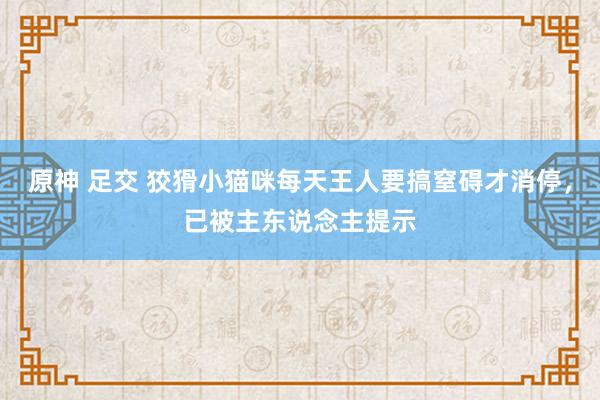 原神 足交 狡猾小猫咪每天王人要搞窒碍才消停，已被主东说念主提示