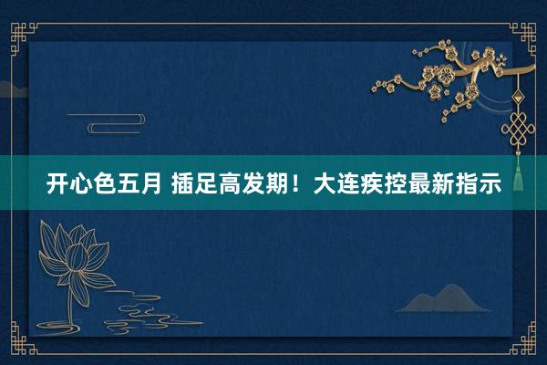 开心色五月 插足高发期!大连疾控最新指示