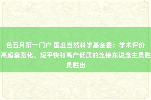 色五月第一门户 国度当然科学基金委：学术评价要高超套路化、短平快和高产低质的连接东说念主员胜出