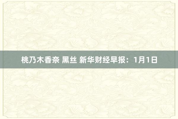桃乃木香奈 黑丝 新华财经早报：1月1日