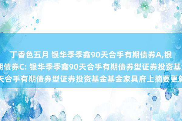 丁香色五月 银华季季鑫90天合手有期债券A,银华季季鑫90天合手有期债券C: 银华季季鑫90天合手有期债券型证券投资基金基金家具府上摘要更新