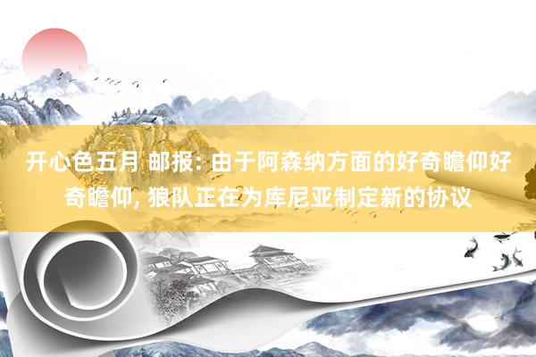 开心色五月 邮报: 由于阿森纳方面的好奇瞻仰好奇瞻仰, 狼队正在为库尼亚制定新的协议