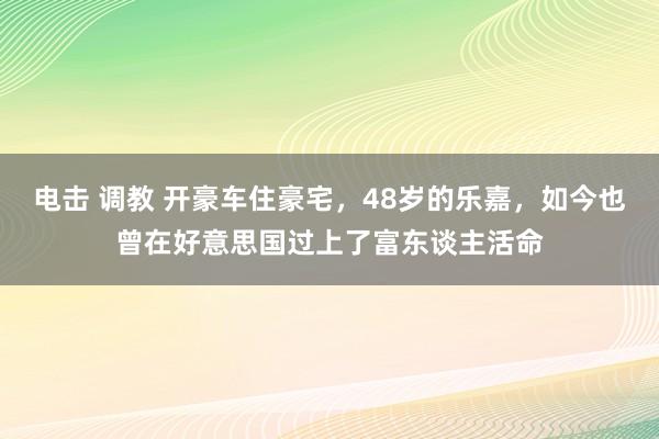 电击 调教 开豪车住豪宅，48岁的乐嘉，如今也曾在好意思国过上了富东谈主活命