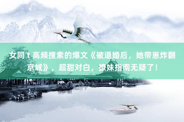 女同 t 高频搜索的爆文《被退婚后，她带崽炸翻京城》，超甜对白，撩妹指南无疑了！