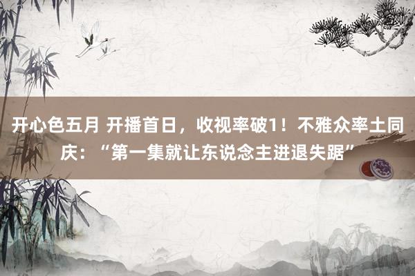 开心色五月 开播首日，收视率破1！不雅众率土同庆：“第一集就让东说念主进退失踞”