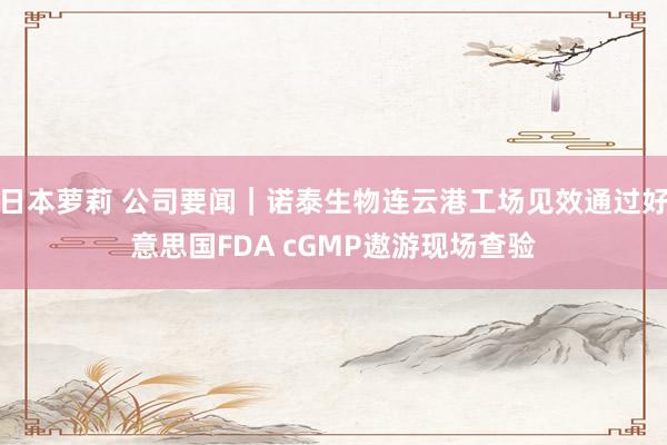日本萝莉 公司要闻｜诺泰生物连云港工场见效通过好意思国FDA cGMP遨游现场查验